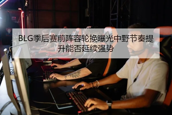 BLG季后赛前阵容轮换曝光中野节奏提升能否延续强势